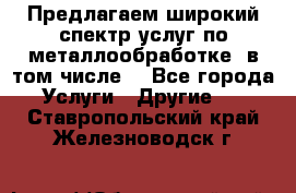 Предлагаем широкий спектр услуг по металлообработке, в том числе: - Все города Услуги » Другие   . Ставропольский край,Железноводск г.